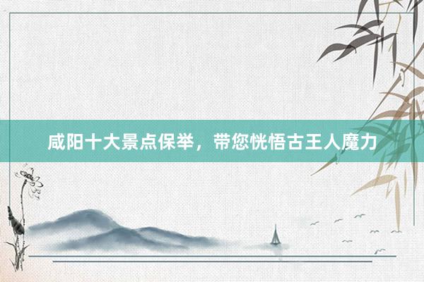 咸阳十大景点保举，带您恍悟古王人魔力