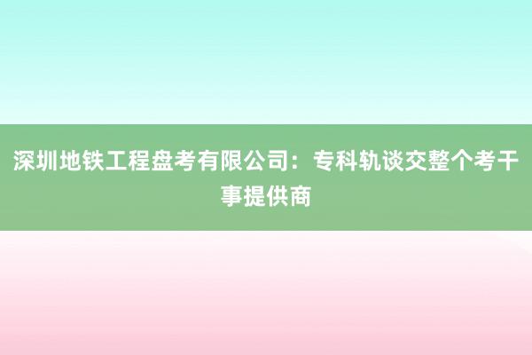 深圳地铁工程盘考有限公司：专科轨谈交整个考干事提供商