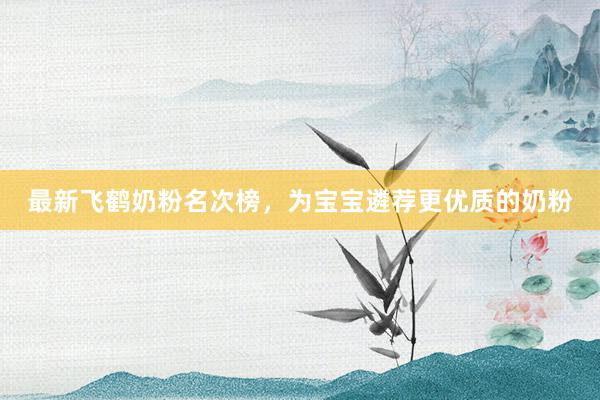 最新飞鹤奶粉名次榜，为宝宝遴荐更优质的奶粉